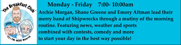 Monday - Friday    7:00- 10:00am Archie Morgan, Shane Greene and Emory Altman lead their merry band of Shipwrecks through a mutiny of the morning routine. Featuring news, weather and sports combined with contests, comedy and more  to start your day in the best way possible!