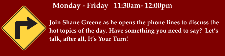 Monday - Friday   11:30am- 12:00pm Join Shane Greene as he opens the phone lines to discuss the hot topics of the day. Have something you need to say?  Let’s talk, after all, It’s Your Turn!