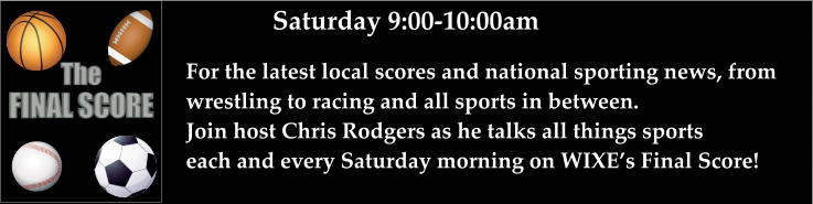 Saturday 9:00-10:00am For the latest local scores and national sporting news, from wrestling to racing and all sports in between. Join host Chris Rodgers as he talks all things sports each and every Saturday morning on WIXE’s Final Score!    FINAL SCORE The