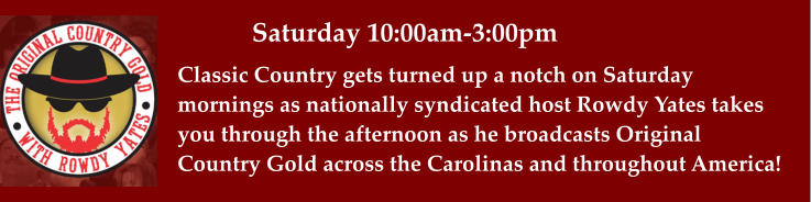 Saturday 10:00am-3:00pm Classic Country gets turned up a notch on Saturday mornings as nationally syndicated host Rowdy Yates takes you through the afternoon as he broadcasts Original  Country Gold across the Carolinas and throughout America!