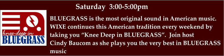 Saturday  3:00-5:00pm BLUEGRASS is the most original sound in American music. WIXE continues this American tradition every weekend by taking you “Knee Deep in BLUEGRASS”.  Join host  Cindy Baucom as she plays you the very best in BLUEGRASS  music