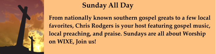 From nationally known southern gospel greats to a few local favorites, Chris Rodgers is your host featuring gospel music,  local preaching, and praise. Sundays are all about Worship on WIXE, Join us!     Sunday All Day