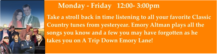 Monday - Friday   12:00- 3:00pm Take a stroll back in time listening to all your favorite Classic Country tunes from yesteryear. Emory Altman plays all the  songs you know and a few you may have forgotten as he takes you on A Trip Down Emory Lane!