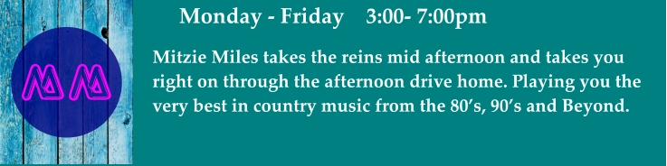 Monday - Friday    3:00- 7:00pm Mitzie Miles takes the reins mid afternoon and takes you right on through the afternoon drive home. Playing you the  very best in country music from the 80’s, 90’s and Beyond.   MM