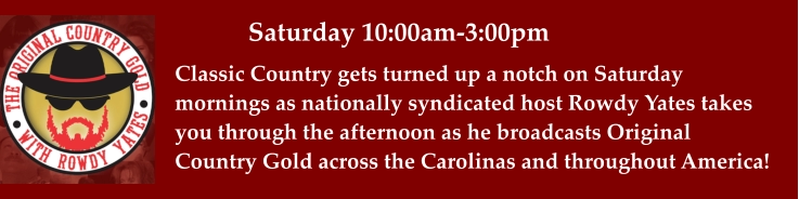 Saturday 10:00am-3:00pm Classic Country gets turned up a notch on Saturday mornings as nationally syndicated host Rowdy Yates takes you through the afternoon as he broadcasts Original  Country Gold across the Carolinas and throughout America!