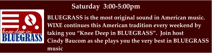 Saturday  3:00-5:00pm BLUEGRASS is the most original sound in American music. WIXE continues this American tradition every weekend by taking you “Knee Deep in BLUEGRASS”.  Join host  Cindy Baucom as she plays you the very best in BLUEGRASS  music